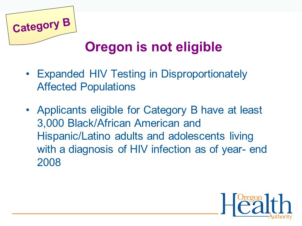 Expanded HIV Testing in Disproportionately Affected Populations Applicants eligible for Category B have at least 3,000 Black/African American and Hispanic/Latino adults and adolescents living with a diagnosis of HIV infection as of year- end 2008 Category B Oregon is not eligible