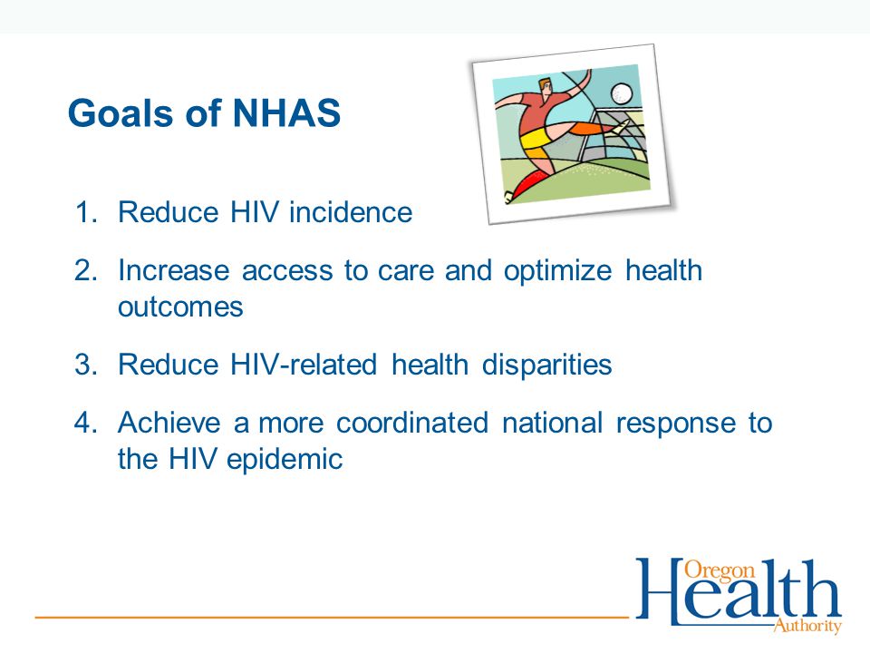 Goals of NHAS 1.Reduce HIV incidence 2.Increase access to care and optimize health outcomes 3.Reduce HIV-related health disparities 4.Achieve a more coordinated national response to the HIV epidemic