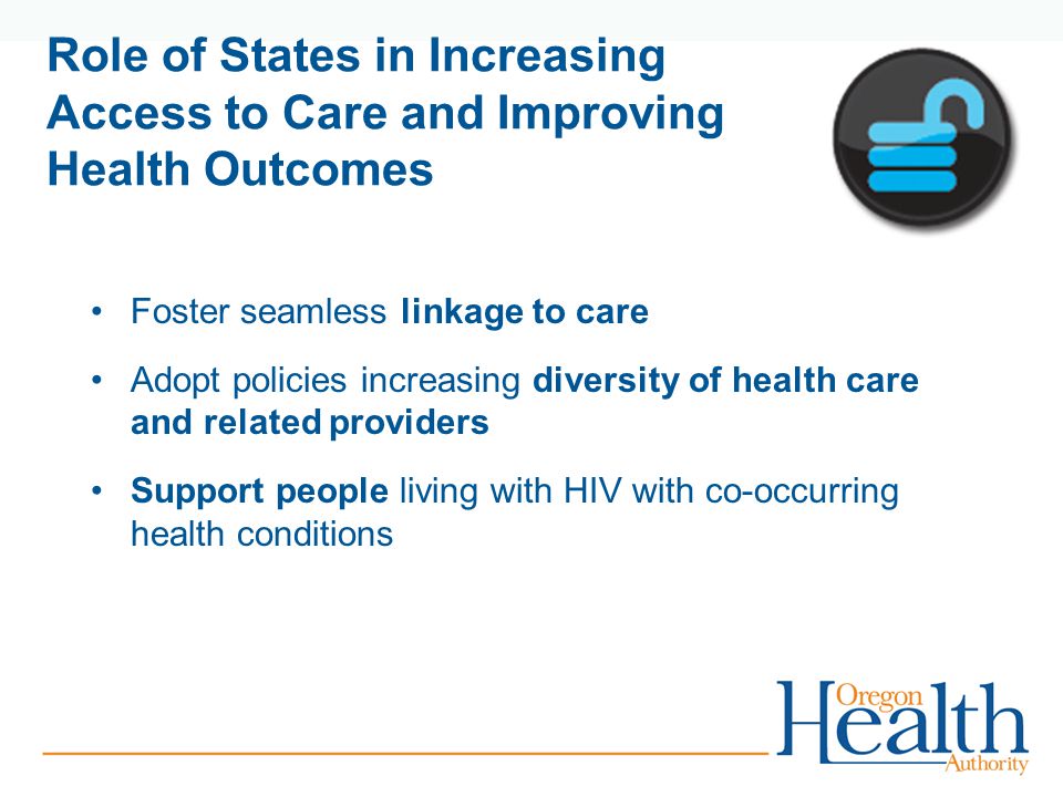 Role of States in Increasing Access to Care and Improving Health Outcomes Foster seamless linkage to care Adopt policies increasing diversity of health care and related providers Support people living with HIV with co-occurring health conditions