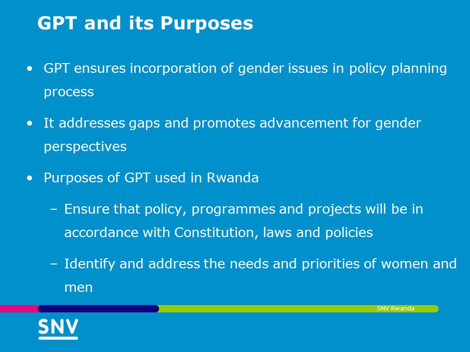 SNV Rwanda GPT and its Purposes GPT ensures incorporation of gender issues in policy planning process It addresses gaps and promotes advancement for gender perspectives Purposes of GPT used in Rwanda –Ensure that policy, programmes and projects will be in accordance with Constitution, laws and policies –Identify and address the needs and priorities of women and men