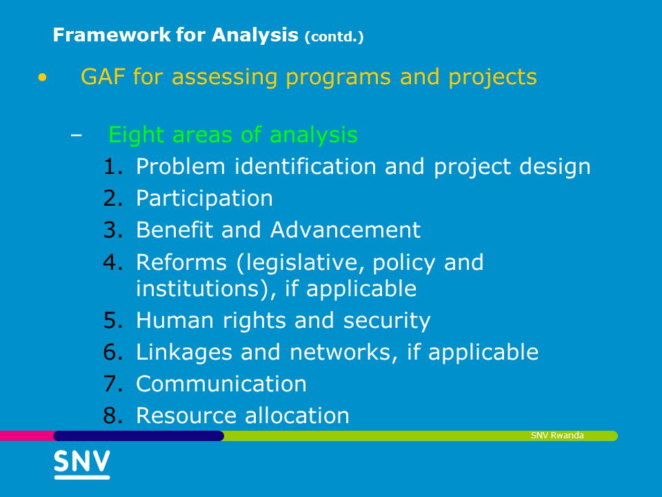 SNV Rwanda Framework for Analysis (contd.) GAF for assessing programs and projects –Eight areas of analysis 1.Problem identification and project design 2.Participation 3.Benefit and Advancement 4.Reforms (legislative, policy and institutions), if applicable 5.Human rights and security 6.Linkages and networks, if applicable 7.Communication 8.Resource allocation