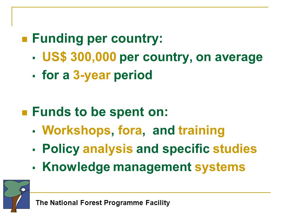The National Forest Programme Facility Funding per country:  US$ 300,000 per country, on average  for a 3-year period Funds to be spent on:  Workshops, fora, and training  Policy analysis and specific studies  Knowledge management systems
