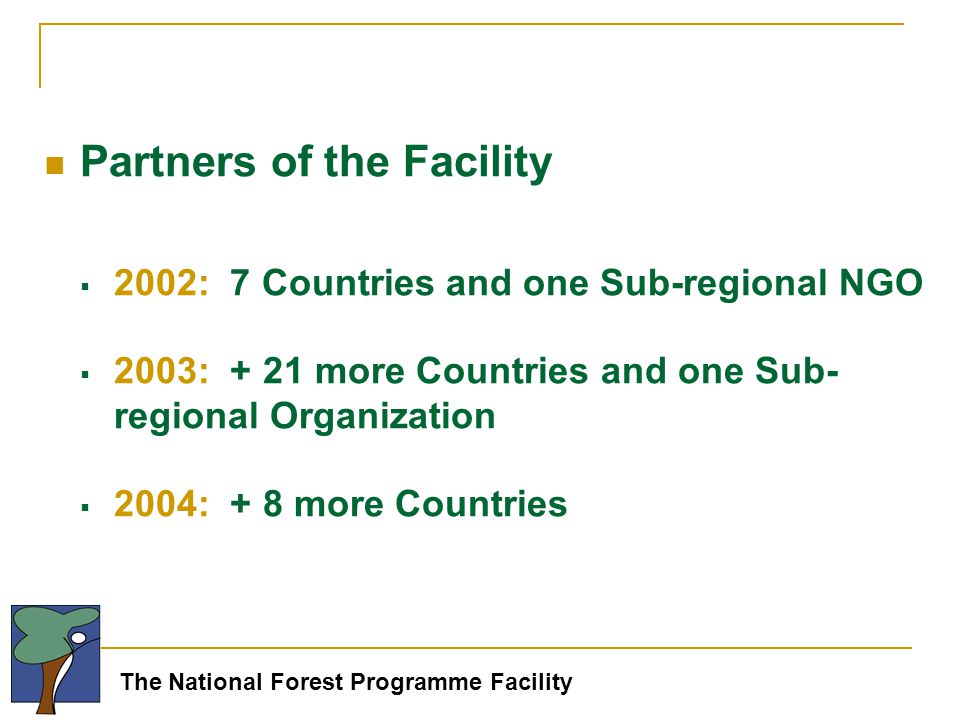 The National Forest Programme Facility Partners of the Facility  2002: 7 Countries and one Sub-regional NGO  2003: + 21 more Countries and one Sub- regional Organization  2004: + 8 more Countries