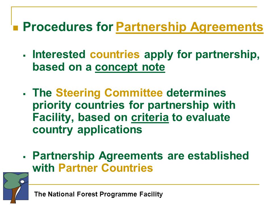 The National Forest Programme Facility Procedures for Partnership Agreements  Interested countries apply for partnership, based on a concept note  The Steering Committee determines priority countries for partnership with Facility, based on criteria to evaluate country applications  Partnership Agreements are established with Partner Countries