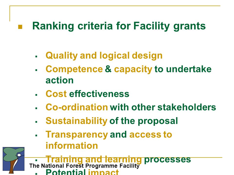 The National Forest Programme Facility Ranking criteria for Facility grants  Quality and logical design  Competence & capacity to undertake action  Cost effectiveness  Co-ordination with other stakeholders  Sustainability of the proposal  Transparency and access to information  Training and learning processes  Potential impact