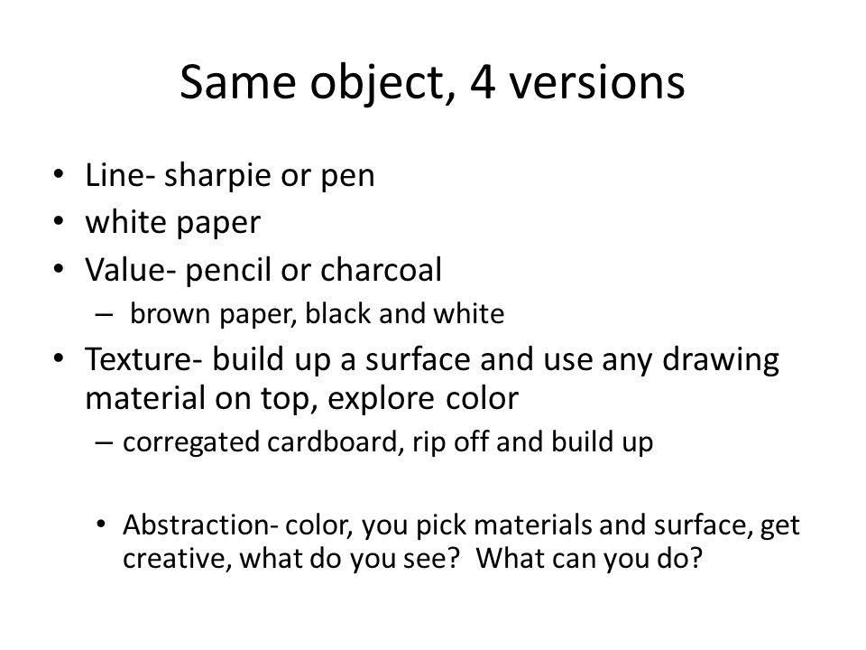 Same object, 4 versions Line- sharpie or pen white paper Value- pencil or charcoal – brown paper, black and white Texture- build up a surface and use any drawing material on top, explore color – corregated cardboard, rip off and build up Abstraction- color, you pick materials and surface, get creative, what do you see.