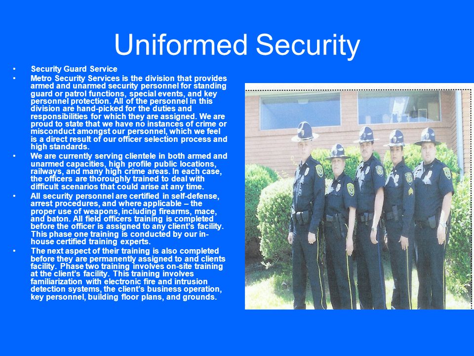 Uniformed Security Security Guard Service Metro Security Services is the division that provides armed and unarmed security personnel for standing guard or patrol functions, special events, and key personnel protection.