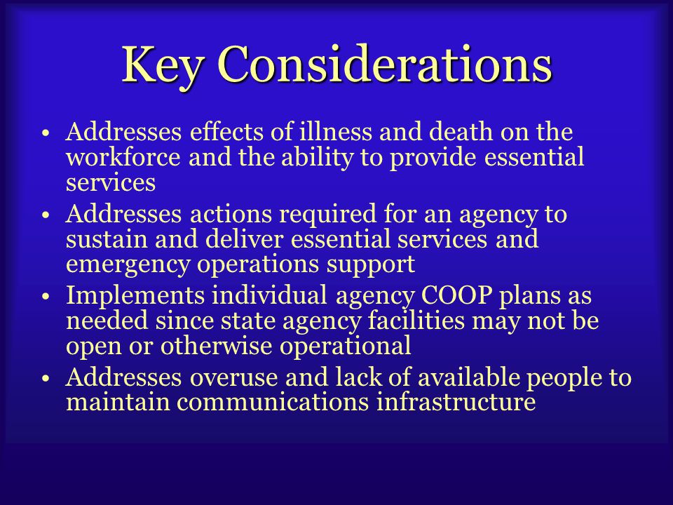 Key Considerations Addresses effects of illness and death on the workforce and the ability to provide essential services Addresses actions required for an agency to sustain and deliver essential services and emergency operations support Implements individual agency COOP plans as needed since state agency facilities may not be open or otherwise operational Addresses overuse and lack of available people to maintain communications infrastructure