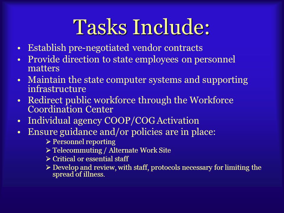 Tasks Include: Establish pre-negotiated vendor contracts Provide direction to state employees on personnel matters Maintain the state computer systems and supporting infrastructure Redirect public workforce through the Workforce Coordination Center Individual agency COOP/COG Activation Ensure guidance and/or policies are in place:  Personnel reporting  Telecommuting / Alternate Work Site  Critical or essential staff  Develop and review, with staff, protocols necessary for limiting the spread of illness.