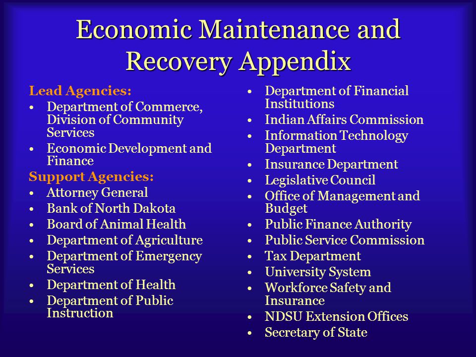 Economic Maintenance and Recovery Appendix Lead Agencies: Department of Commerce, Division of Community Services Economic Development and Finance Support Agencies: Attorney General Bank of North Dakota Board of Animal Health Department of Agriculture Department of Emergency Services Department of Health Department of Public Instruction Department of Financial Institutions Indian Affairs Commission Information Technology Department Insurance Department Legislative Council Office of Management and Budget Public Finance Authority Public Service Commission Tax Department University System Workforce Safety and Insurance NDSU Extension Offices Secretary of State