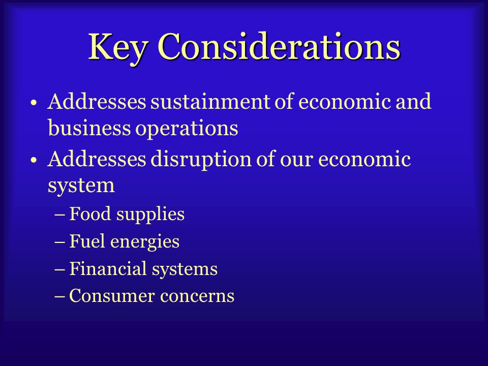 Key Considerations Addresses sustainment of economic and business operations Addresses disruption of our economic system –Food supplies –Fuel energies –Financial systems –Consumer concerns
