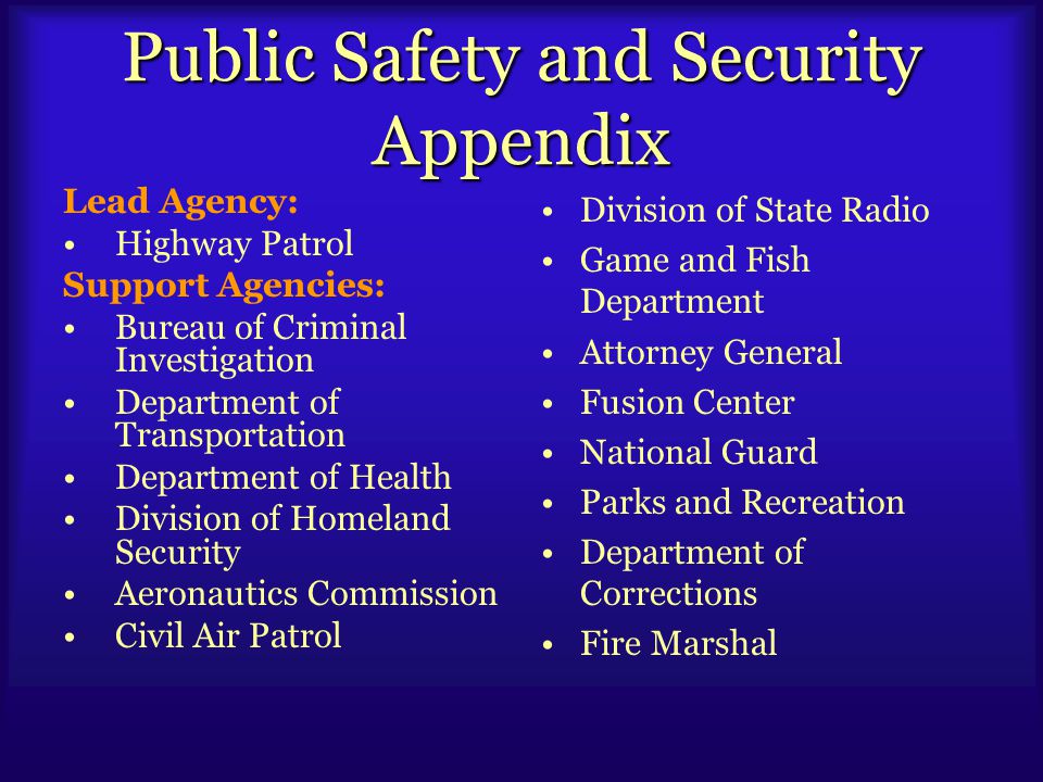 Public Safety and Security Appendix Lead Agency: Highway Patrol Support Agencies: Bureau of Criminal Investigation Department of Transportation Department of Health Division of Homeland Security Aeronautics Commission Civil Air Patrol Division of State Radio Game and Fish Department Attorney General Fusion Center National Guard Parks and Recreation Department of Corrections Fire Marshal