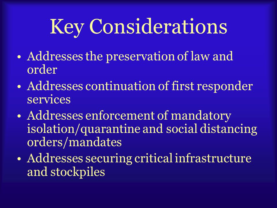 Key Considerations Addresses the preservation of law and order Addresses continuation of first responder services Addresses enforcement of mandatory isolation/quarantine and social distancing orders/mandates Addresses securing critical infrastructure and stockpiles