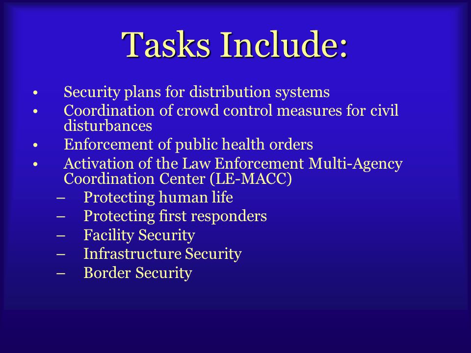 Tasks Include: Security plans for distribution systems Coordination of crowd control measures for civil disturbances Enforcement of public health orders Activation of the Law Enforcement Multi-Agency Coordination Center (LE-MACC) –Protecting human life –Protecting first responders –Facility Security –Infrastructure Security –Border Security