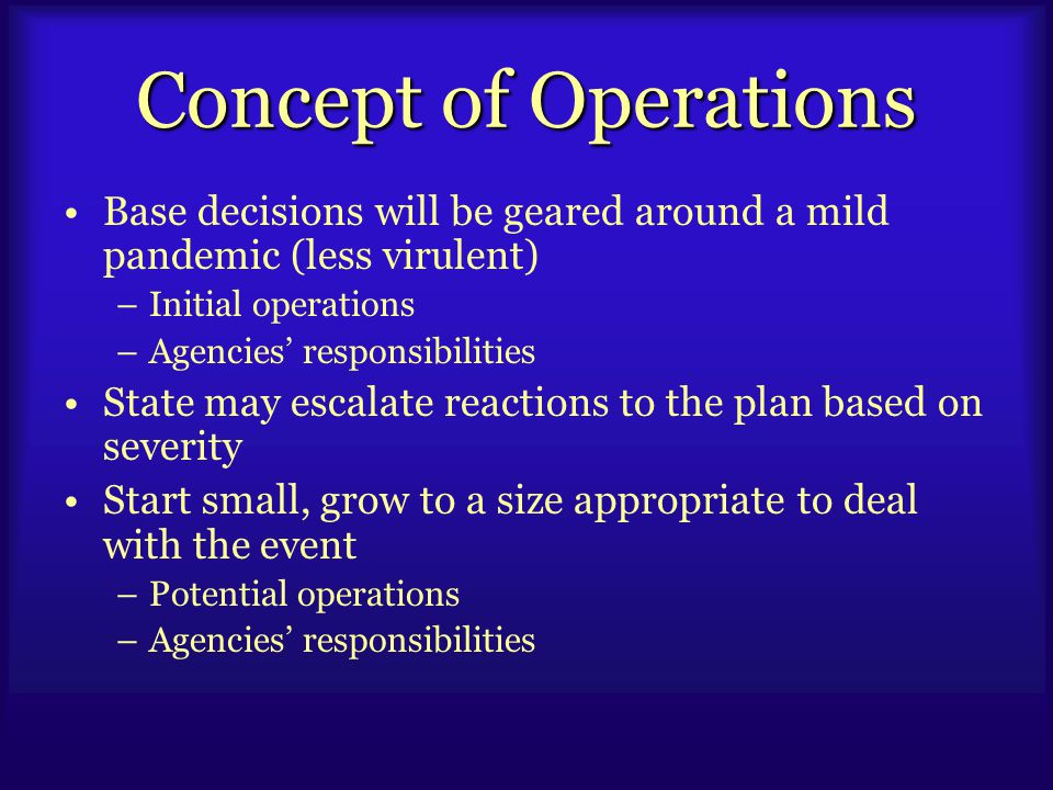 Concept of Operations Base decisions will be geared around a mild pandemic (less virulent) –Initial operations –Agencies’ responsibilities State may escalate reactions to the plan based on severity Start small, grow to a size appropriate to deal with the event –Potential operations –Agencies’ responsibilities