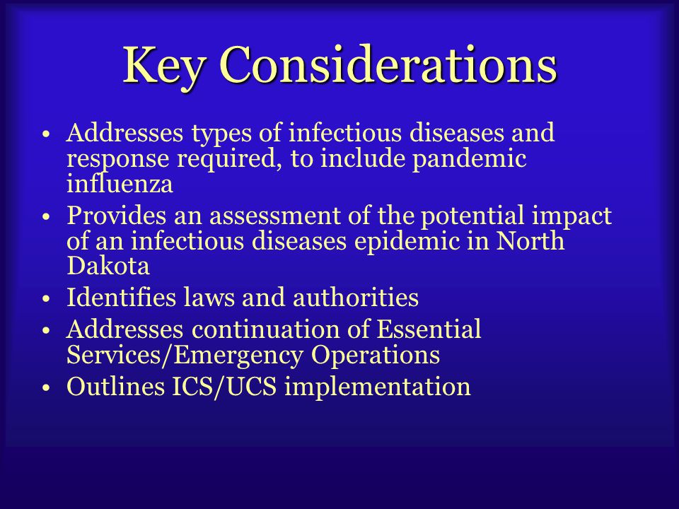 Key Considerations Addresses types of infectious diseases and response required, to include pandemic influenza Provides an assessment of the potential impact of an infectious diseases epidemic in North Dakota Identifies laws and authorities Addresses continuation of Essential Services/Emergency Operations Outlines ICS/UCS implementation