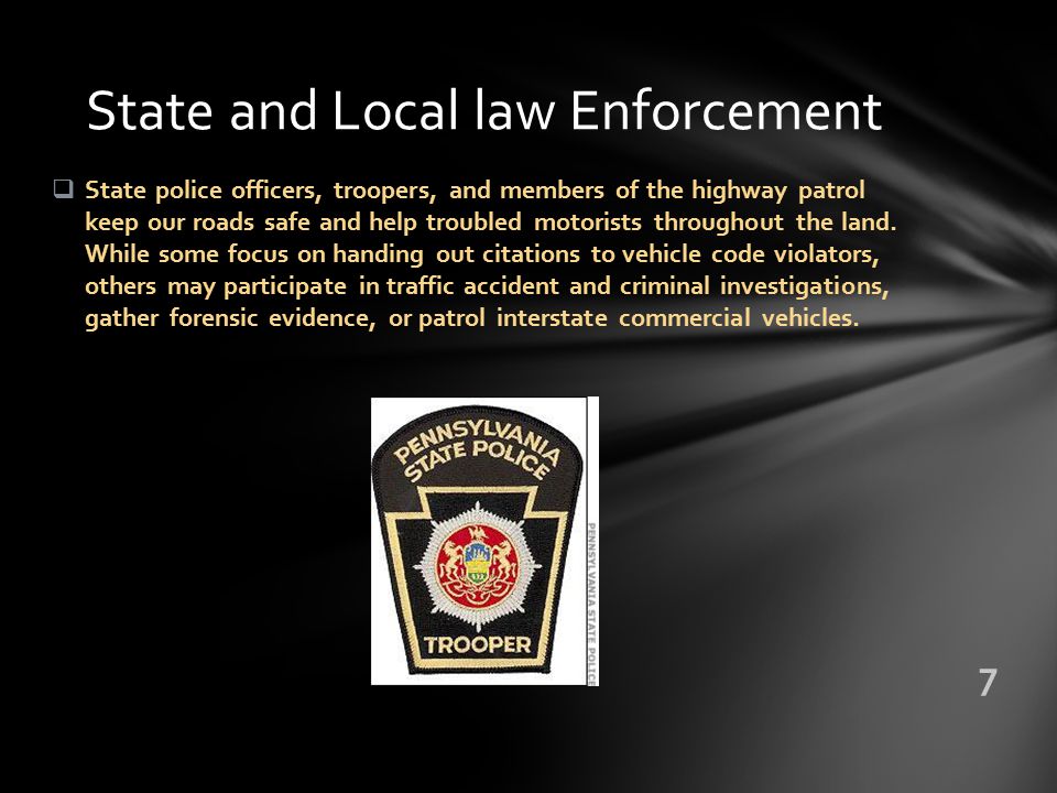 State and Local law Enforcement  State police officers, troopers, and members of the highway patrol keep our roads safe and help troubled motorists throughout the land.