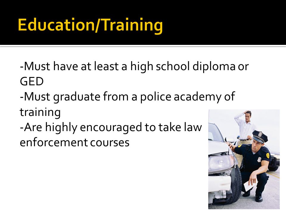 -Must have at least a high school diploma or GED -Must graduate from a police academy of training -Are highly encouraged to take law enforcement courses