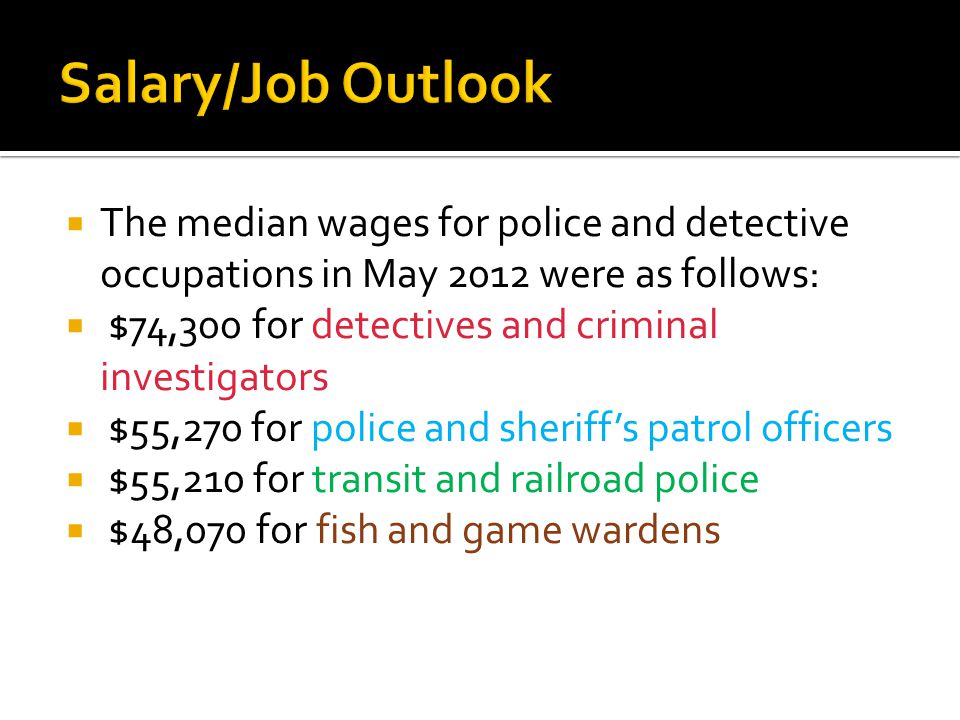  The median wages for police and detective occupations in May 2012 were as follows:  $74,300 for detectives and criminal investigators  $55,270 for police and sheriff’s patrol officers  $55,210 for transit and railroad police  $48,070 for fish and game wardens