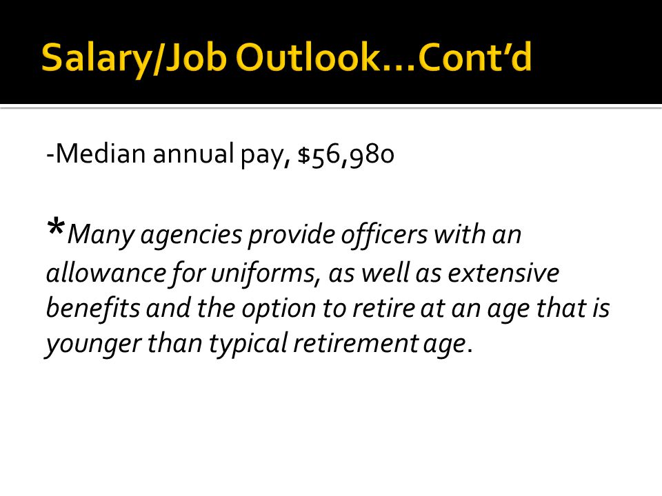 -Median annual pay, $56,980 * Many agencies provide officers with an allowance for uniforms, as well as extensive benefits and the option to retire at an age that is younger than typical retirement age.