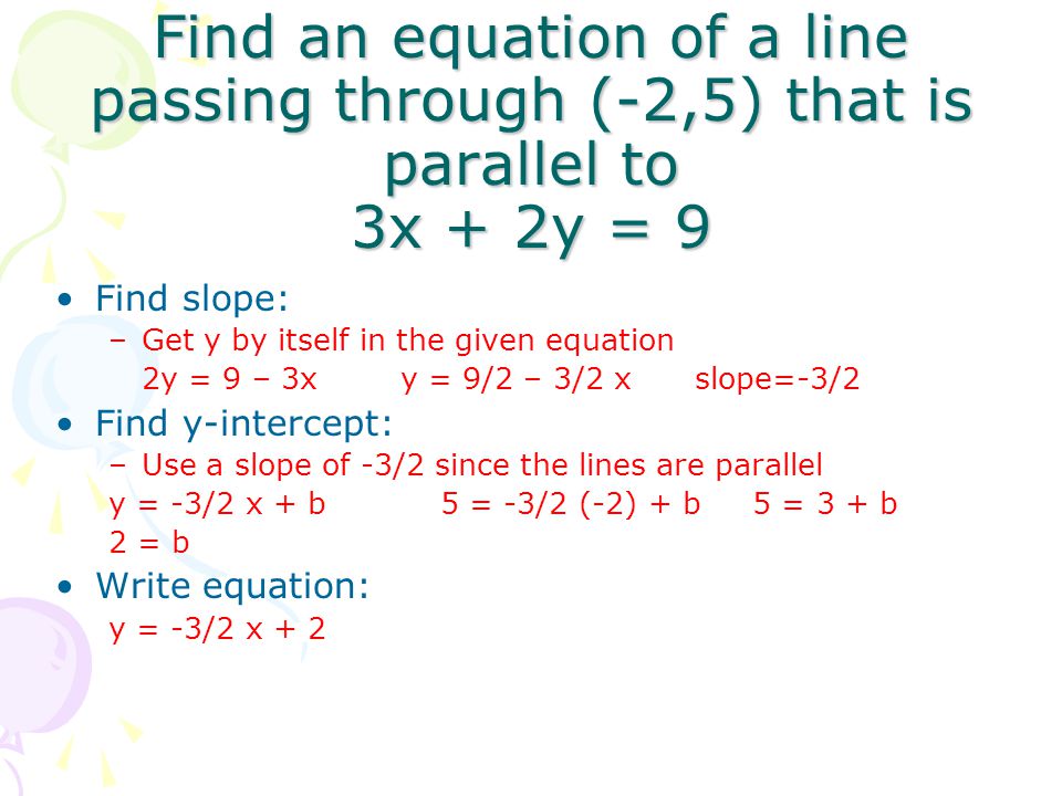 Find an equation of a line passing through (-2,5) that is parallel to 3x + 2y = 9 Find slope: –Get y by itself in the given equation 2y = 9 – 3x y = 9/2 – 3/2 x slope=-3/2 Find y-intercept: –Use a slope of -3/2 since the lines are parallel y = -3/2 x + b 5 = -3/2 (-2) + b 5 = 3 + b 2 = b Write equation: y = -3/2 x + 2