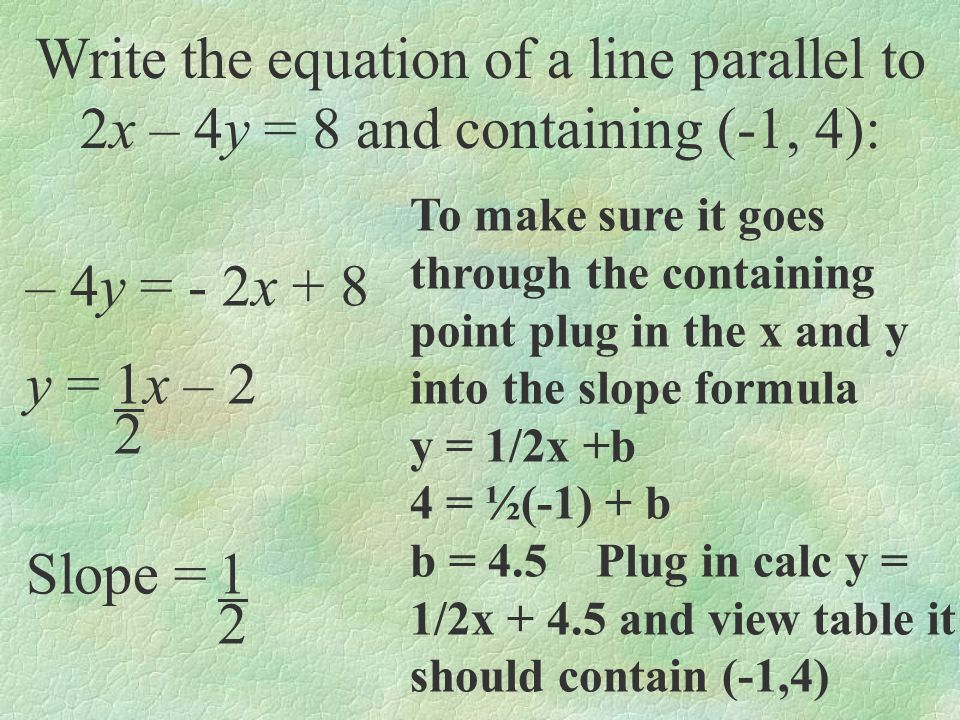 Write the equation of a line parallel to 2x – 4y = 8 and containing (-1, 4): – 4y = - 2x + 8 y = 1x – 2 2 Slope =1 2 To make sure it goes through the containing point plug in the x and y into the slope formula y = 1/2x +b 4 = ½(-1) + b b = 4.5 Plug in calc y = 1/2x and view table it should contain (-1,4)