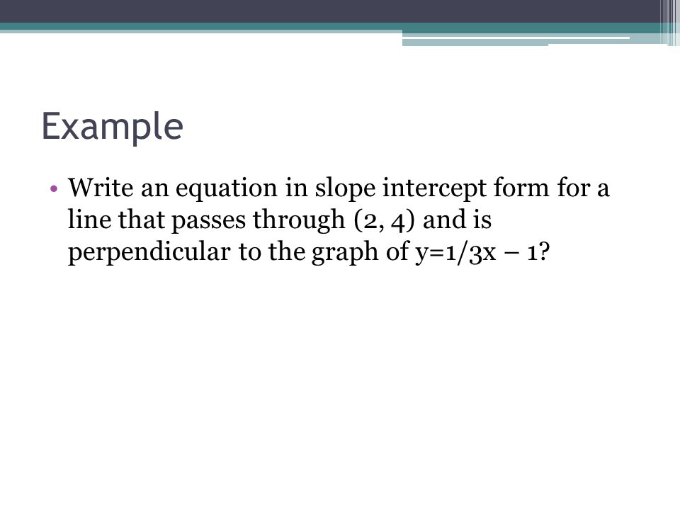Example Write an equation in slope intercept form for a line that passes through (2, 4) and is perpendicular to the graph of y=1/3x – 1