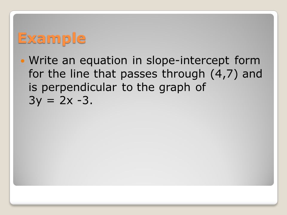 Example Write an equation in slope-intercept form for the line that passes through (4,7) and is perpendicular to the graph of 3y = 2x -3.