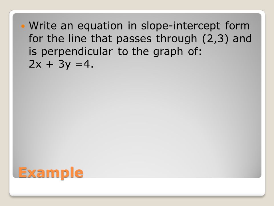 Example Write an equation in slope-intercept form for the line that passes through (2,3) and is perpendicular to the graph of: 2x + 3y =4.