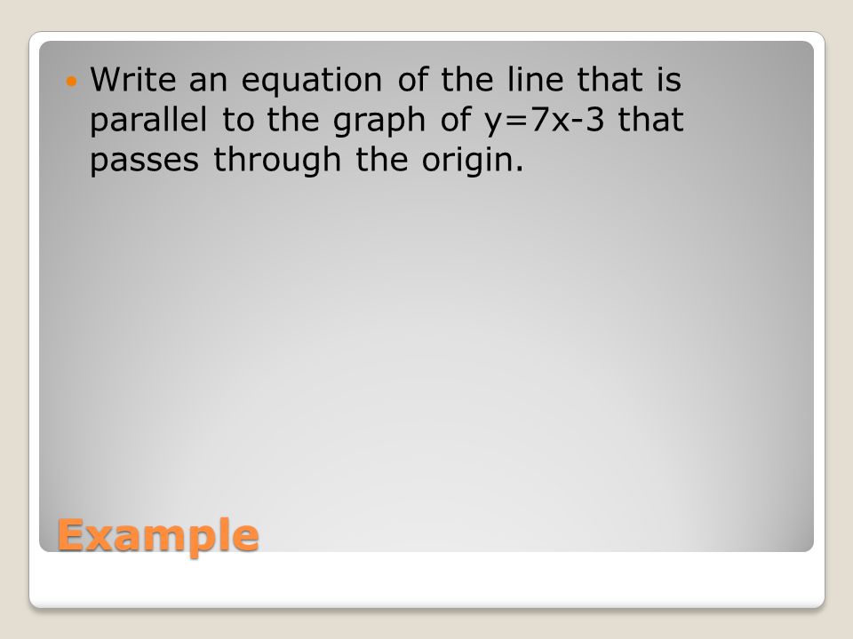 Example Write an equation of the line that is parallel to the graph of y=7x-3 that passes through the origin.