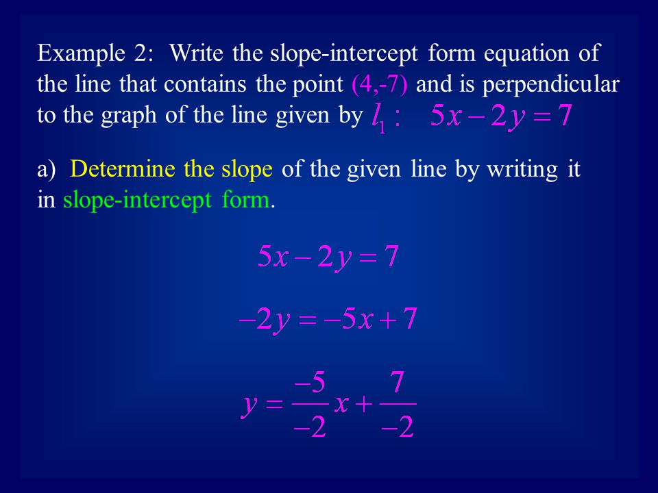 Example 2:Write the slope-intercept form equation of the line that contains the point (4,-7) and is perpendicular to the graph of the line given by a) Determine the slope of the given line by writing it in slope-intercept form.