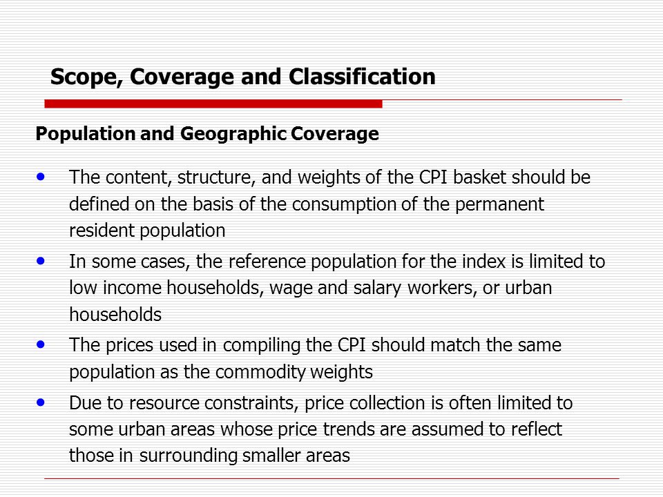 Scope, Coverage and Classification Population and Geographic Coverage The content, structure, and weights of the CPI basket should be defined on the basis of the consumption of the permanent resident population In some cases, the reference population for the index is limited to low income households, wage and salary workers, or urban households The prices used in compiling the CPI should match the same population as the commodity weights Due to resource constraints, price collection is often limited to some urban areas whose price trends are assumed to reflect those in surrounding smaller areas