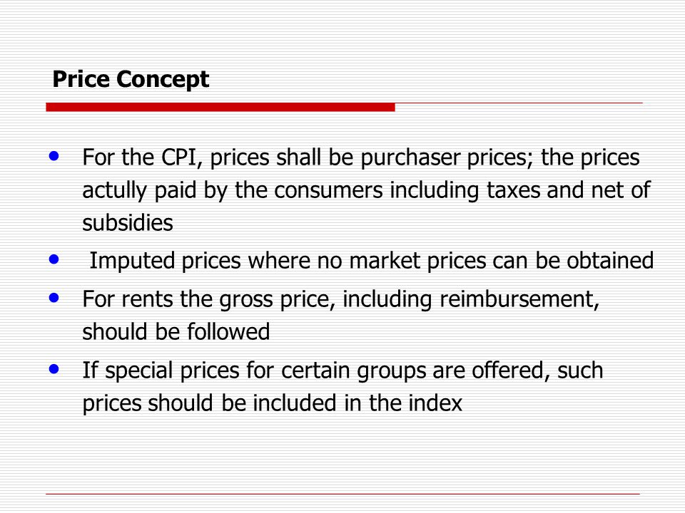 Price Concept For the CPI, prices shall be purchaser prices; the prices actully paid by the consumers including taxes and net of subsidies Imputed prices where no market prices can be obtained For rents the gross price, including reimbursement, should be followed If special prices for certain groups are offered, such prices should be included in the index