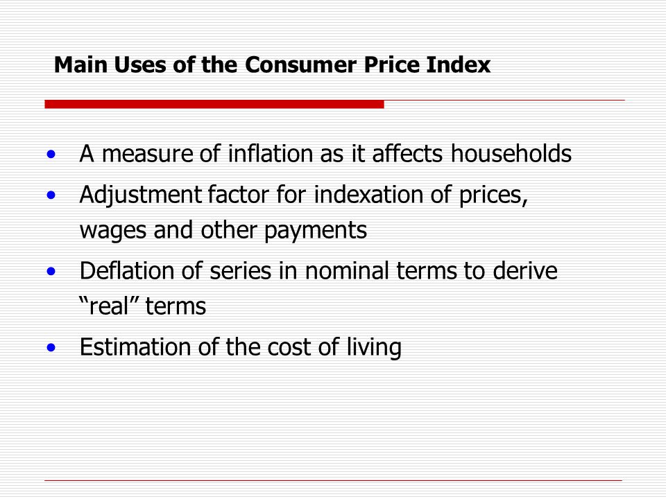 A measure of inflation as it affects households Adjustment factor for indexation of prices, wages and other payments Deflation of series in nominal terms to derive real terms Estimation of the cost of living Main Uses of the Consumer Price Index