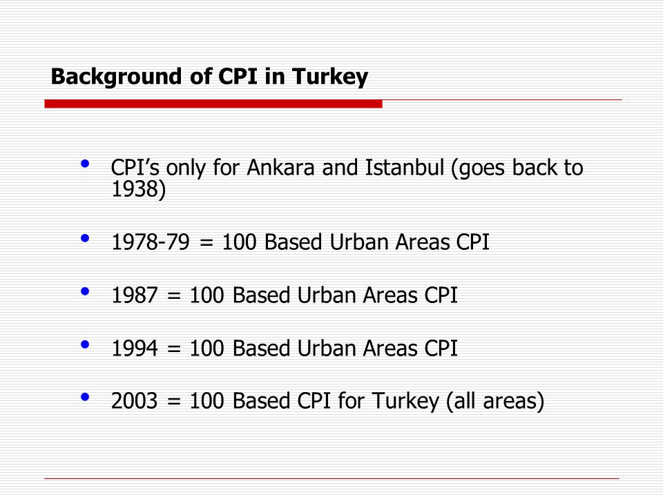 Background of CPI in Turkey CPI’s only for Ankara and Istanbul (goes back to 1938) = 100 Based Urban Areas CPI 1987 = 100 Based Urban Areas CPI 1994 = 100 Based Urban Areas CPI 2003 = 100 Based CPI for Turkey (all areas)