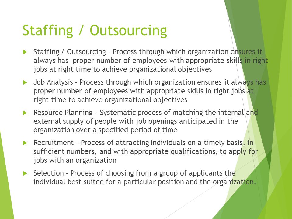 Staffing / Outsourcing  Staffing / Outsourcing - Process through which organization ensures it always has proper number of employees with appropriate skills in right jobs at right time to achieve organizational objectives  Job Analysis - Process through which organization ensures it always has proper number of employees with appropriate skills in right jobs at right time to achieve organizational objectives  Resource Planning - Systematic process of matching the internal and external supply of people with job openings anticipated in the organization over a specified period of time  Recruitment - Process of attracting individuals on a timely basis, in sufficient numbers, and with appropriate qualifications, to apply for jobs with an organization  Selection - Process of choosing from a group of applicants the individual best suited for a particular position and the organization.
