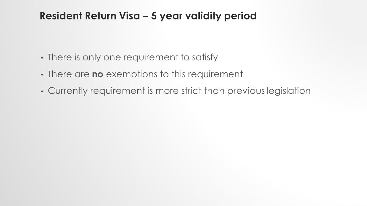 Resident Return Visa – 5 year validity period There is only one requirement to satisfy There are no exemptions to this requirement Currently requirement is more strict than previous legislation