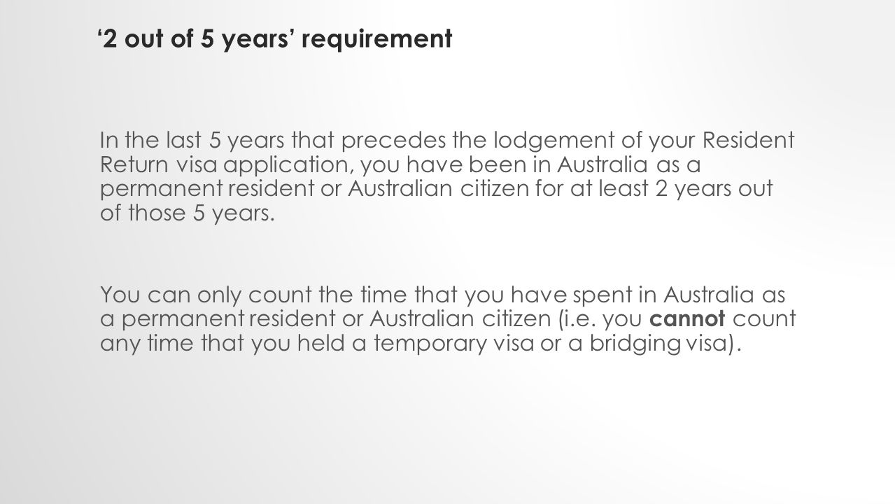 ‘2 out of 5 years’ requirement In the last 5 years that precedes the lodgement of your Resident Return visa application, you have been in Australia as a permanent resident or Australian citizen for at least 2 years out of those 5 years.