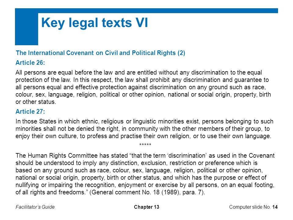 Facilitator’s GuideChapter 13 Key legal texts VI The International Covenant on Civil and Political Rights (2) Article 26: All persons are equal before the law and are entitled without any discrimination to the equal protection of the law.