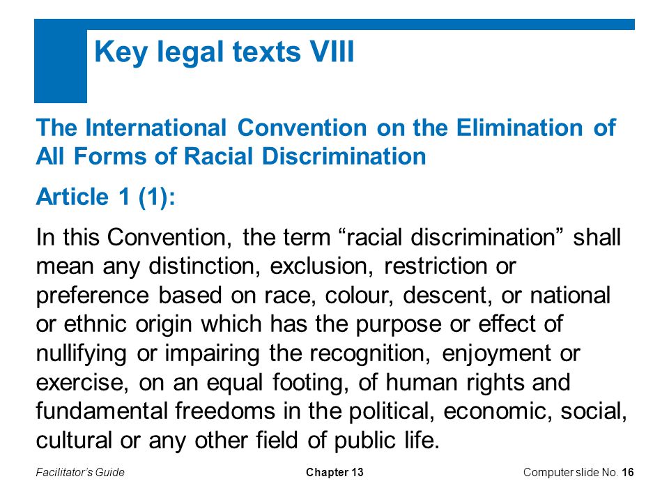Facilitator’s GuideChapter 13 Key legal texts VIII The International Convention on the Elimination of All Forms of Racial Discrimination Article 1 (1): In this Convention, the term racial discrimination shall mean any distinction, exclusion, restriction or preference based on race, colour, descent, or national or ethnic origin which has the purpose or effect of nullifying or impairing the recognition, enjoyment or exercise, on an equal footing, of human rights and fundamental freedoms in the political, economic, social, cultural or any other field of public life.