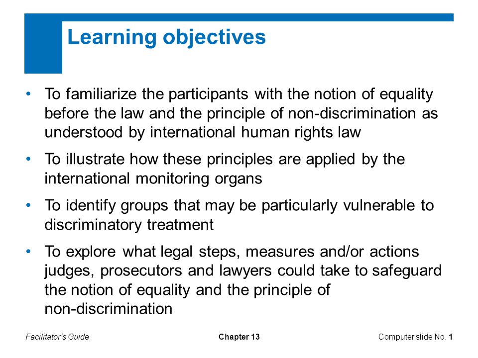 Chapter 13 Learning objectives To familiarize the participants with the notion of equality before the law and the principle of non-discrimination as understood by international human rights law To illustrate how these principles are applied by the international monitoring organs To identify groups that may be particularly vulnerable to discriminatory treatment To explore what legal steps, measures and/or actions judges, prosecutors and lawyers could take to safeguard the notion of equality and the principle of non-discrimination Computer slide No.