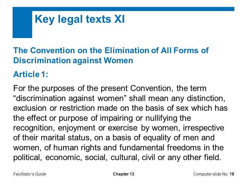 Facilitator’s GuideChapter 13 Key legal texts XI The Convention on the Elimination of All Forms of Discrimination against Women Article 1: For the purposes of the present Convention, the term discrimination against women shall mean any distinction, exclusion or restriction made on the basis of sex which has the effect or purpose of impairing or nullifying the recognition, enjoyment or exercise by women, irrespective of their marital status, on a basis of equality of men and women, of human rights and fundamental freedoms in the political, economic, social, cultural, civil or any other field.