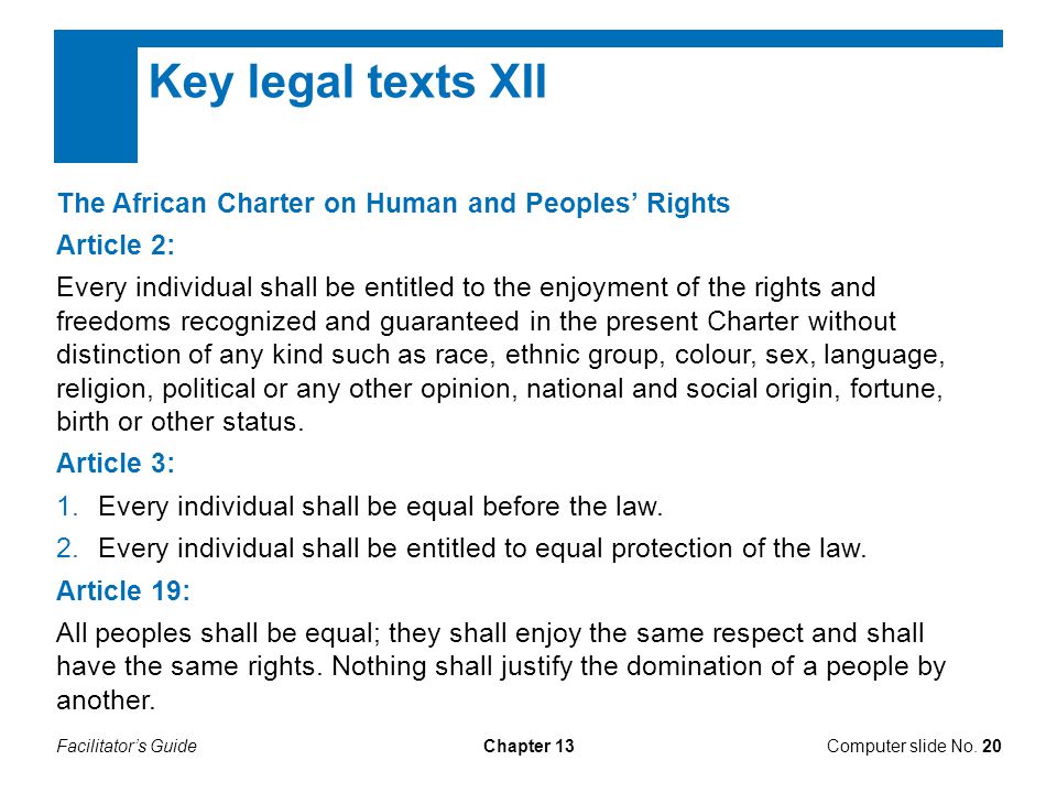 Facilitator’s GuideChapter 13 Key legal texts XII The African Charter on Human and Peoples’ Rights Article 2: Every individual shall be entitled to the enjoyment of the rights and freedoms recognized and guaranteed in the present Charter without distinction of any kind such as race, ethnic group, colour, sex, language, religion, political or any other opinion, national and social origin, fortune, birth or other status.