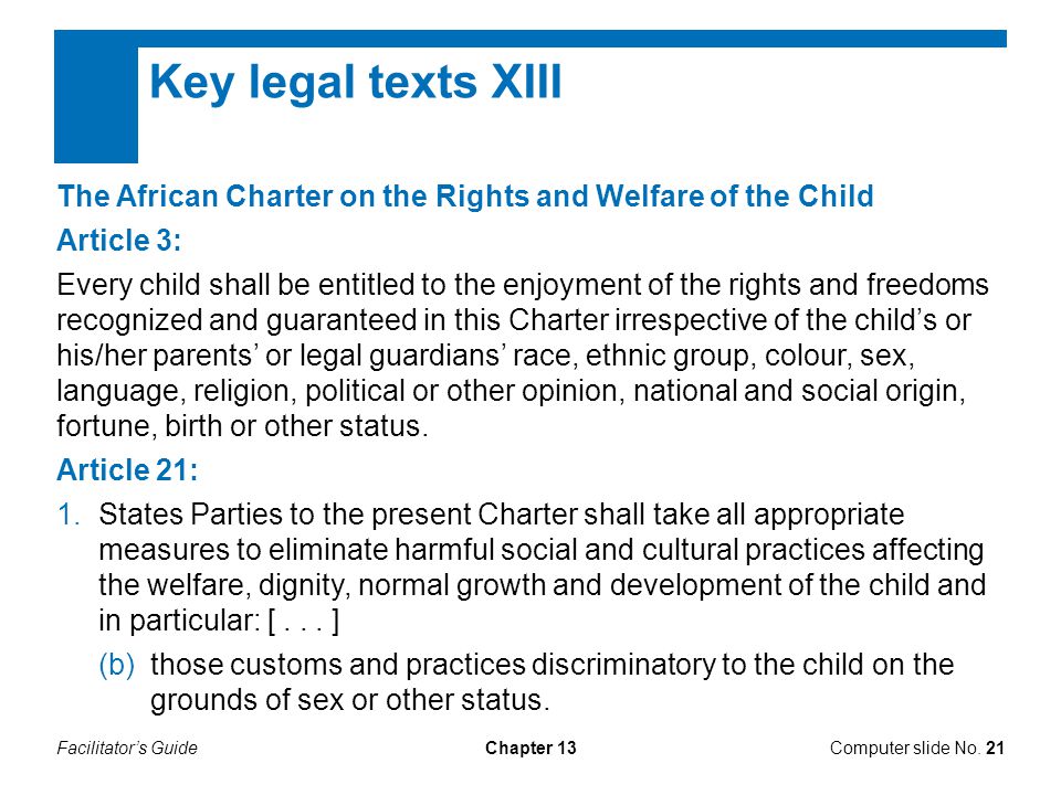 Facilitator’s GuideChapter 13 Key legal texts XIII The African Charter on the Rights and Welfare of the Child Article 3: Every child shall be entitled to the enjoyment of the rights and freedoms recognized and guaranteed in this Charter irrespective of the child’s or his/her parents’ or legal guardians’ race, ethnic group, colour, sex, language, religion, political or other opinion, national and social origin, fortune, birth or other status.