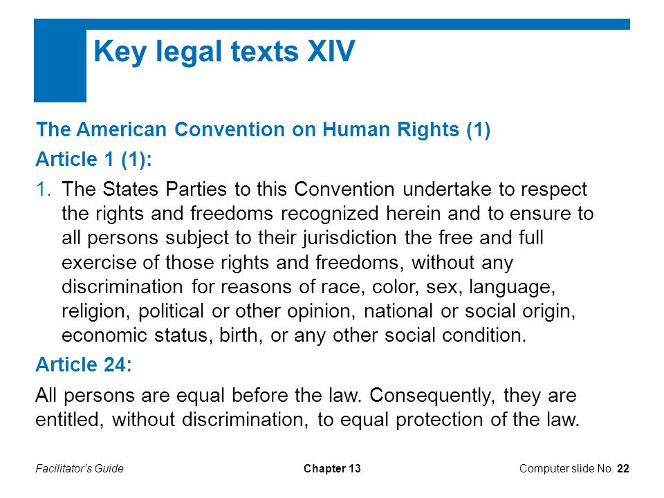 Facilitator’s GuideChapter 13 Key legal texts XIV The American Convention on Human Rights (1) Article 1 (1): 1.The States Parties to this Convention undertake to respect the rights and freedoms recognized herein and to ensure to all persons subject to their jurisdiction the free and full exercise of those rights and freedoms, without any discrimination for reasons of race, color, sex, language, religion, political or other opinion, national or social origin, economic status, birth, or any other social condition.