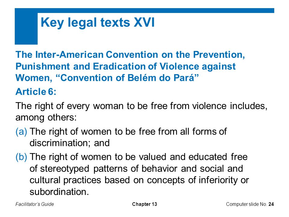 Facilitator’s GuideChapter 13 Key legal texts XVI The Inter-American Convention on the Prevention, Punishment and Eradication of Violence against Women, Convention of Belém do Pará Article 6: The right of every woman to be free from violence includes, among others: (a)The right of women to be free from all forms of discrimination; and (b)The right of women to be valued and educated free of stereotyped patterns of behavior and social and cultural practices based on concepts of inferiority or subordination.