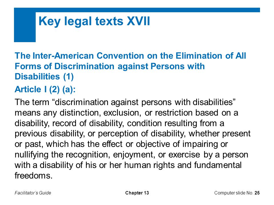 Facilitator’s GuideChapter 13 Key legal texts XVII The Inter-American Convention on the Elimination of All Forms of Discrimination against Persons with Disabilities (1) Article I (2) (a): The term discrimination against persons with disabilities means any distinction, exclusion, or restriction based on a disability, record of disability, condition resulting from a previous disability, or perception of disability, whether present or past, which has the effect or objective of impairing or nullifying the recognition, enjoyment, or exercise by a person with a disability of his or her human rights and fundamental freedoms.