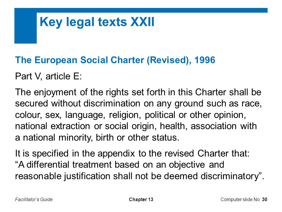 Facilitator’s GuideChapter 13 Key legal texts XXII The European Social Charter (Revised), 1996 Part V, article E: The enjoyment of the rights set forth in this Charter shall be secured without discrimination on any ground such as race, colour, sex, language, religion, political or other opinion, national extraction or social origin, health, association with a national minority, birth or other status.