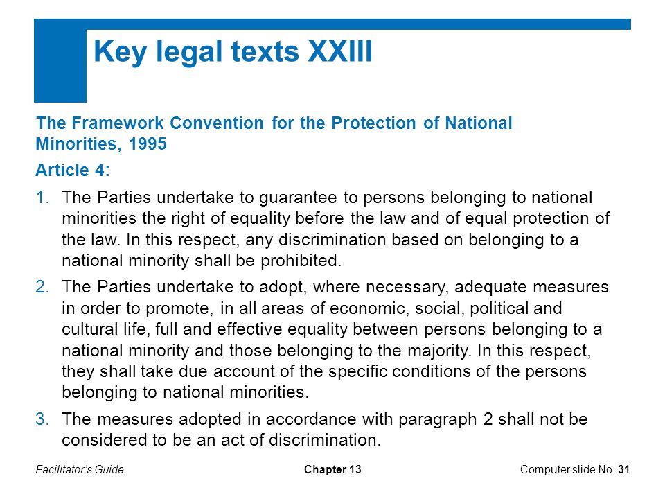 Facilitator’s GuideChapter 13 Key legal texts XXIII The Framework Convention for the Protection of National Minorities, 1995 Article 4: 1.The Parties undertake to guarantee to persons belonging to national minorities the right of equality before the law and of equal protection of the law.