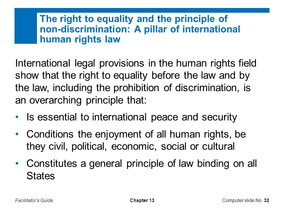 Facilitator’s GuideChapter 13 The right to equality and the principle of non-discrimination: A pillar of international human rights law International legal provisions in the human rights field show that the right to equality before the law and by the law, including the prohibition of discrimination, is an overarching principle that: Is essential to international peace and security Conditions the enjoyment of all human rights, be they civil, political, economic, social or cultural Constitutes a general principle of law binding on all States Computer slide No.